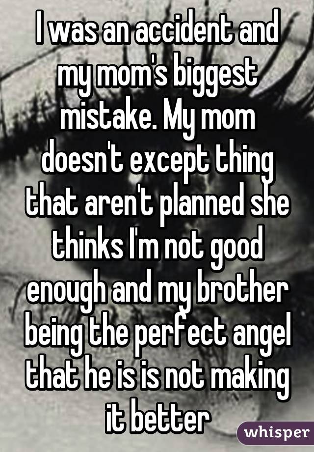 I was an accident and my mom's biggest mistake. My mom doesn't except thing that aren't planned she thinks I'm not good enough and my brother being the perfect angel that he is is not making it better