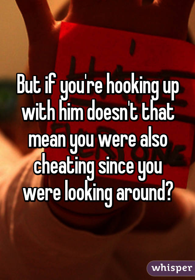 But if you're hooking up with him doesn't that mean you were also cheating since you were looking around?