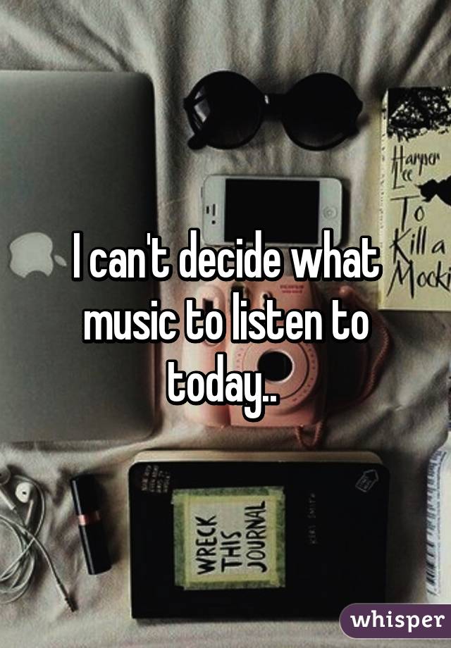 I can't decide what music to listen to today.. 