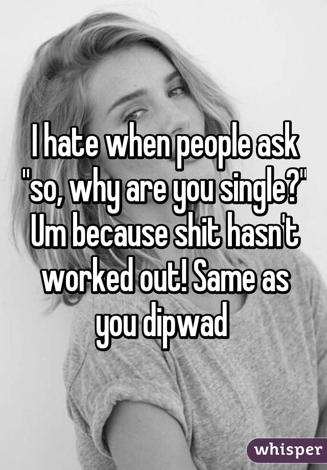 I hate when people ask "so, why are you single?" Um because shit hasn't worked out! Same as you dipwad 