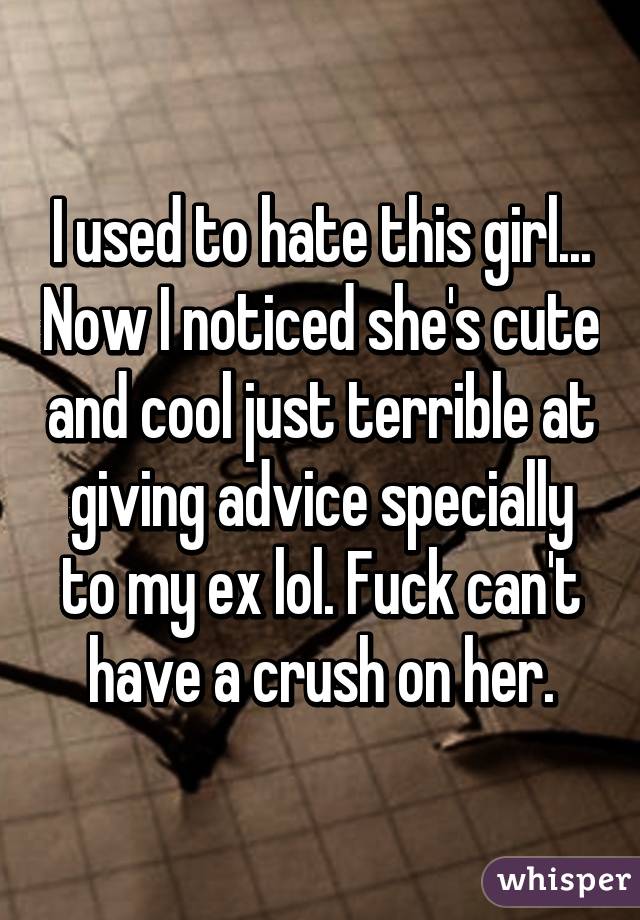 I used to hate this girl... Now I noticed she's cute and cool just terrible at giving advice specially to my ex lol. Fuck can't have a crush on her.