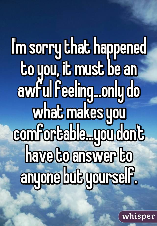 I'm sorry that happened to you, it must be an awful feeling...only do what makes you comfortable...you don't have to answer to anyone but yourself.