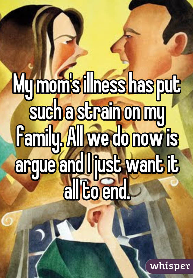 My mom's illness has put such a strain on my family. All we do now is argue and I just want it all to end.