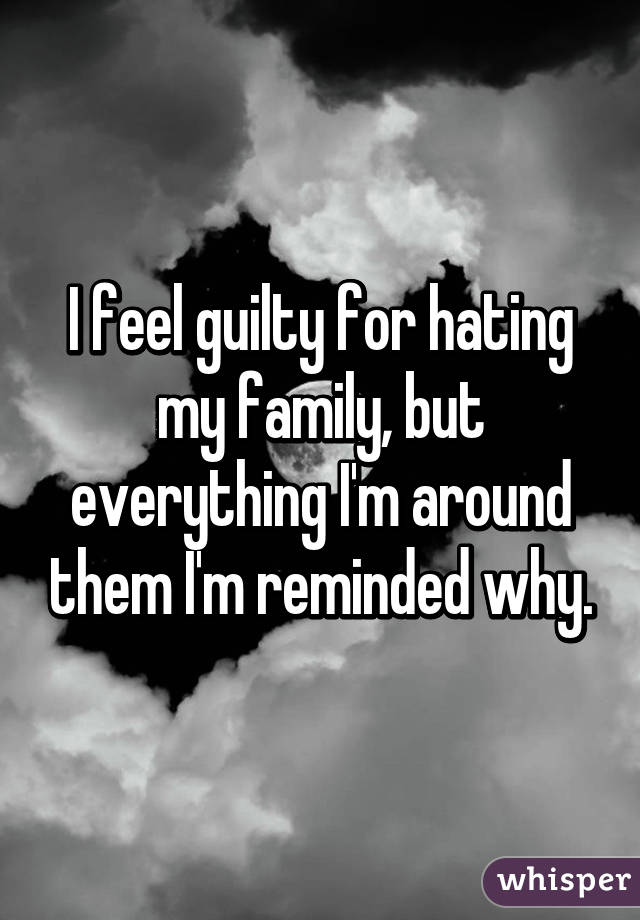 I feel guilty for hating my family, but everything I'm around them I'm reminded why.