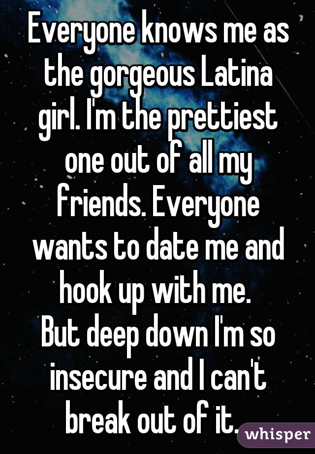 Everyone knows me as the gorgeous Latina girl. I'm the prettiest one out of all my friends. Everyone wants to date me and hook up with me. 
But deep down I'm so insecure and I can't break out of it.  