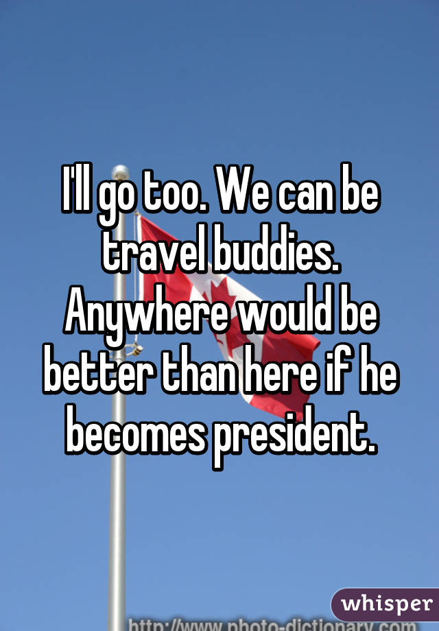 I'll go too. We can be travel buddies. Anywhere would be better than here if he becomes president.