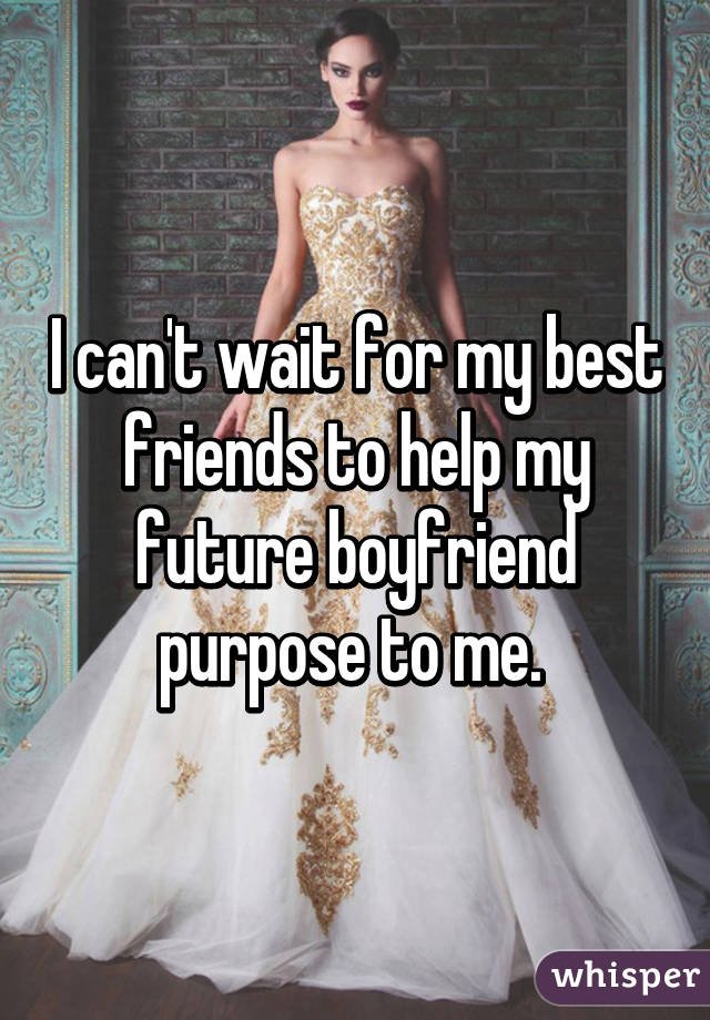 I can't wait for my best friends to help my future boyfriend purpose to me. 