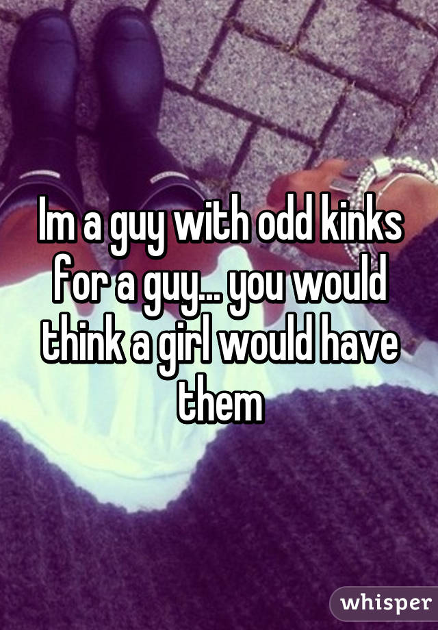 Im a guy with odd kinks for a guy... you would think a girl would have them