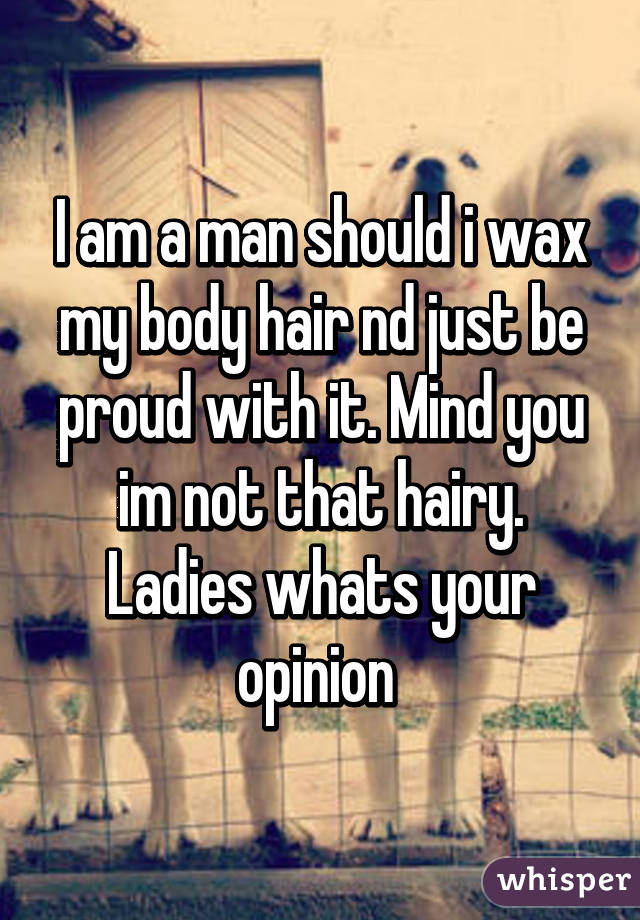 I am a man should i wax my body hair nd just be proud with it. Mind you im not that hairy. Ladies whats your opinion 