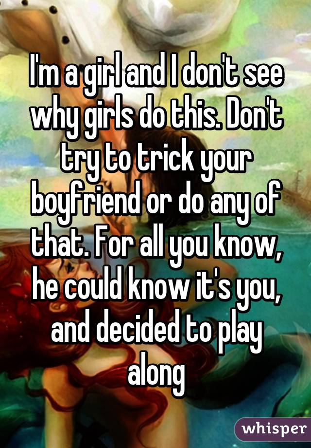 I'm a girl and I don't see why girls do this. Don't try to trick your boyfriend or do any of that. For all you know, he could know it's you, and decided to play along