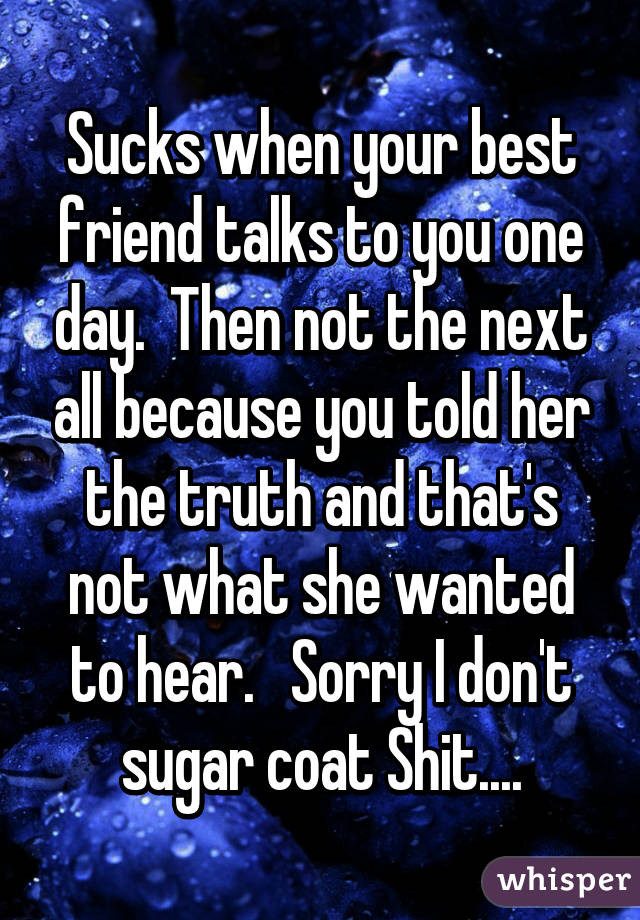 Sucks when your best friend talks to you one day.  Then not the next all because you told her the truth and that's not what she wanted to hear.   Sorry I don't sugar coat Shit....