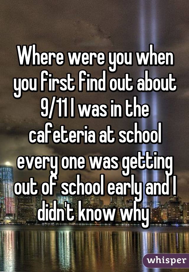 Where were you when you first find out about 9/11 I was in the cafeteria at school every one was getting out of school early and I didn't know why 