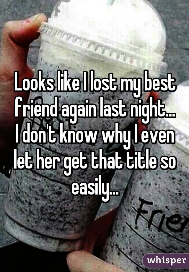 Looks like I lost my best friend again last night... I don't know why I even let her get that title so easily...