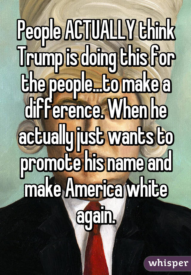 People ACTUALLY think Trump is doing this for the people...to make a difference. When he actually just wants to promote his name and make America white again.
