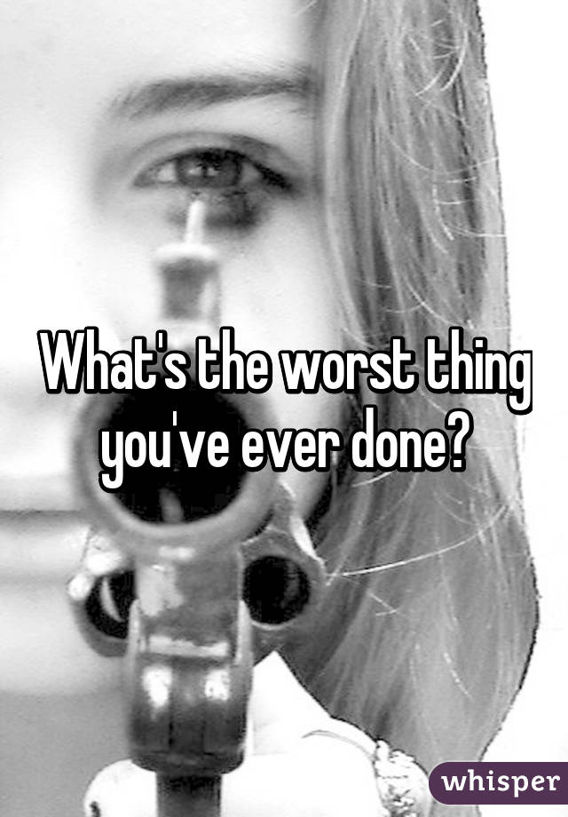 What's the worst thing you've ever done?