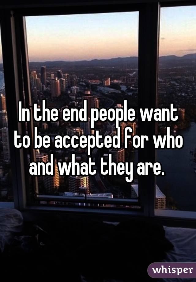 In the end people want to be accepted for who and what they are. 