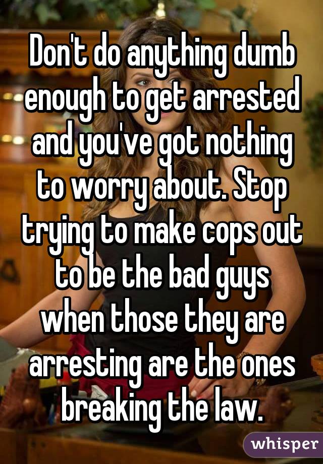 Don't do anything dumb enough to get arrested and you've got nothing to worry about. Stop trying to make cops out to be the bad guys when those they are arresting are the ones breaking the law.