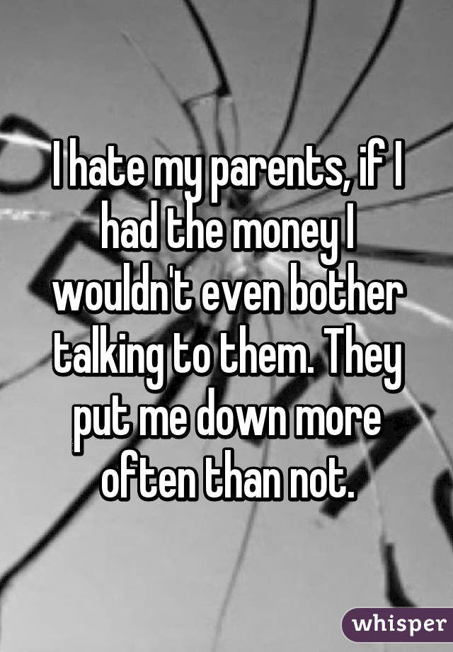 I hate my parents, if I had the money I wouldn't even bother talking to them. They put me down more often than not.