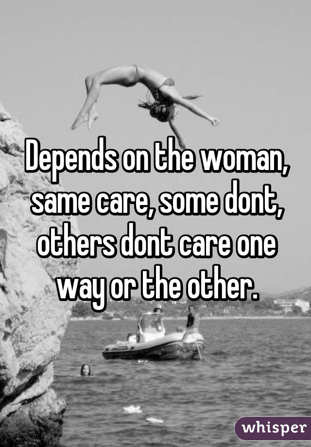 Depends on the woman, same care, some dont, others dont care one way or the other.