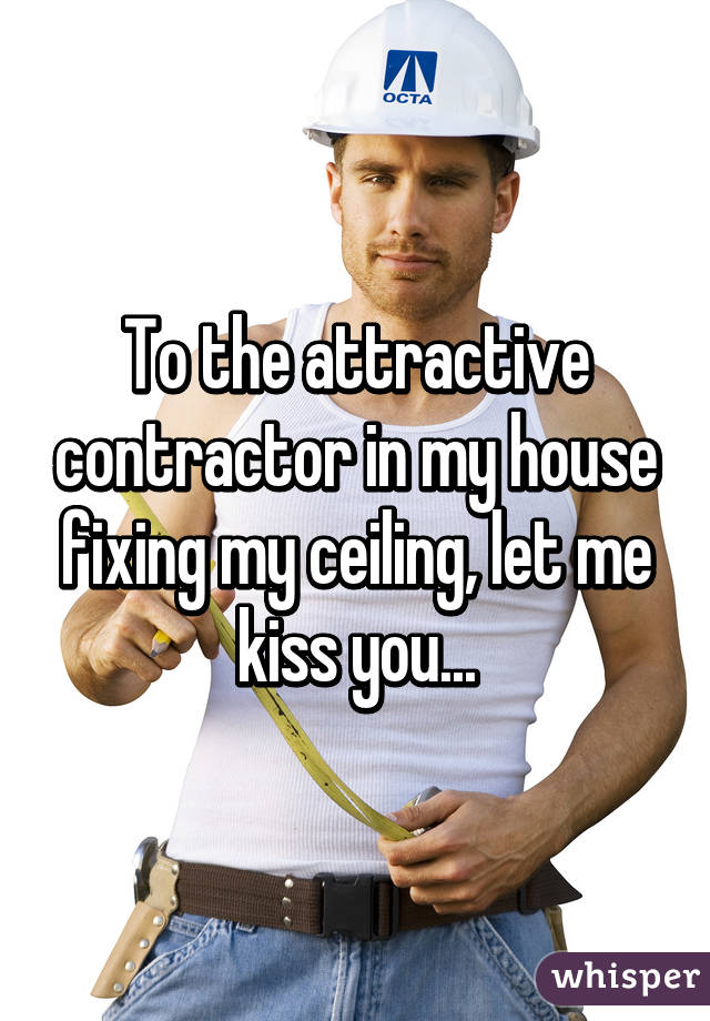 To the attractive contractor in my house fixing my ceiling, let me kiss you...