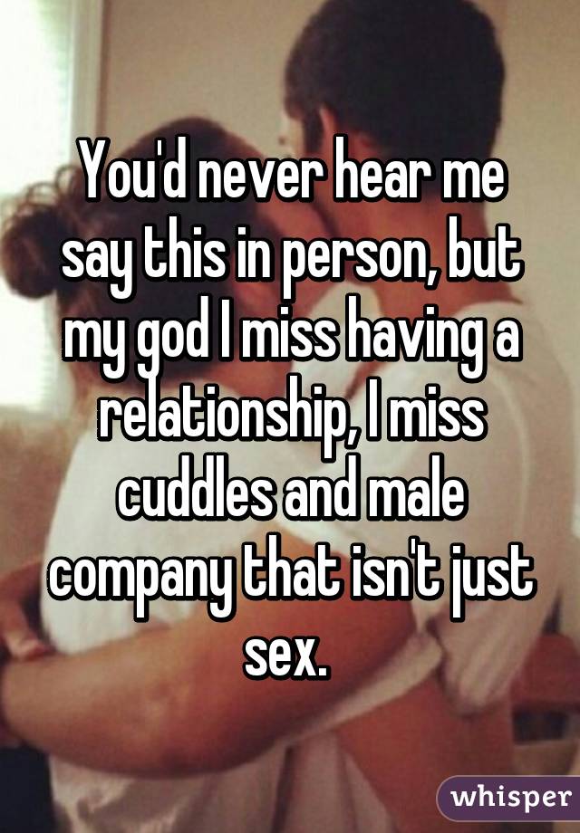 You'd never hear me say this in person, but my god I miss having a relationship, I miss cuddles and male company that isn't just sex. 