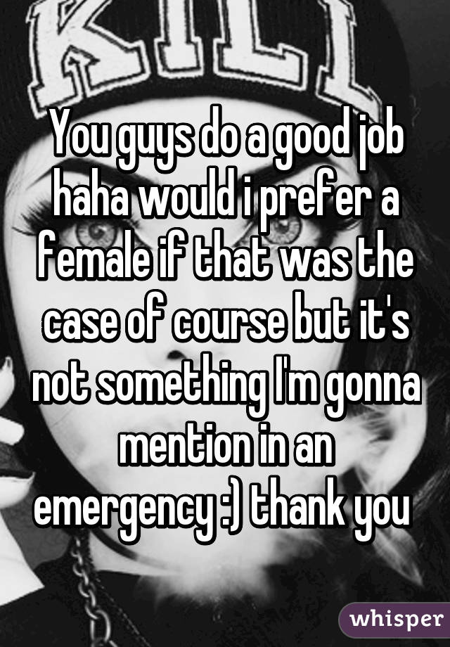 You guys do a good job haha would i prefer a female if that was the case of course but it's not something I'm gonna mention in an emergency :) thank you 