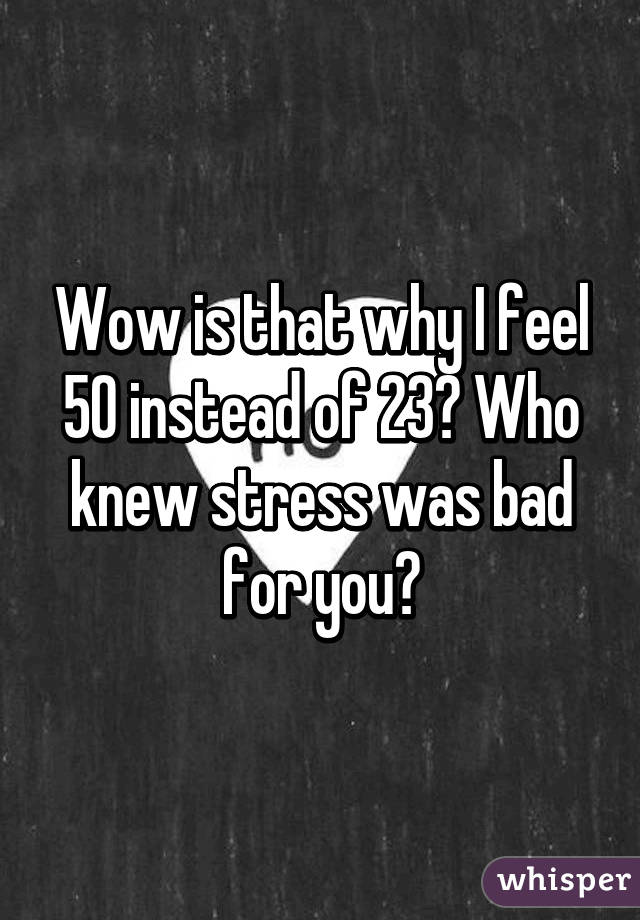 Wow is that why I feel 50 instead of 23? Who knew stress was bad for you?