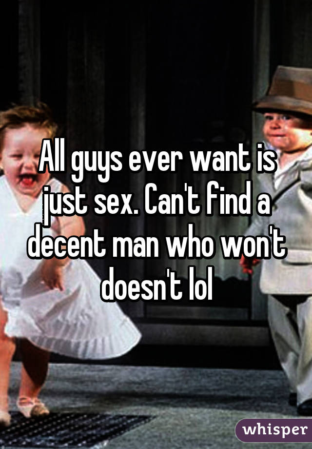 All guys ever want is just sex. Can't find a decent man who won't doesn't lol