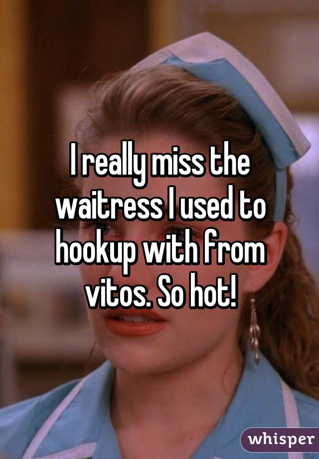 I really miss the waitress I used to hookup with from vitos. So hot!