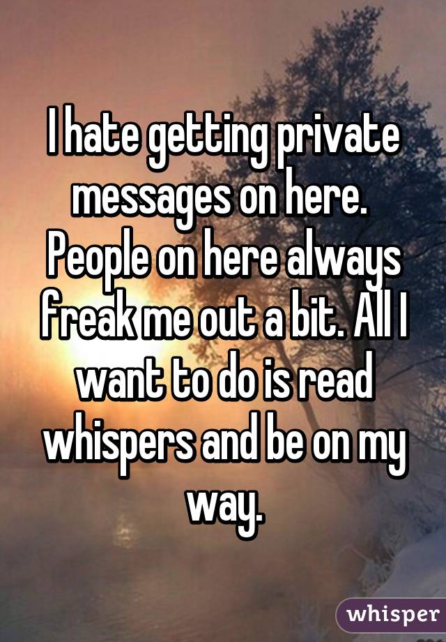 I hate getting private messages on here.  People on here always freak me out a bit. All I want to do is read whispers and be on my way.