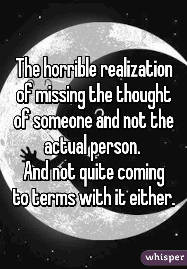 The horrible realization of missing the thought of someone and not the actual person. 
And not quite coming to terms with it either.