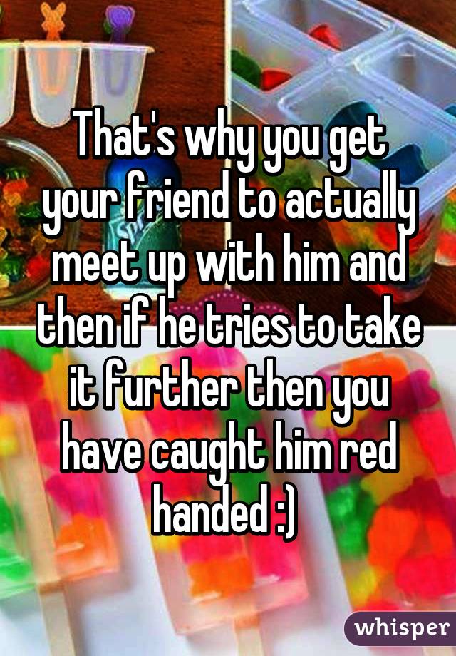 That's why you get your friend to actually meet up with him and then if he tries to take it further then you have caught him red handed :) 