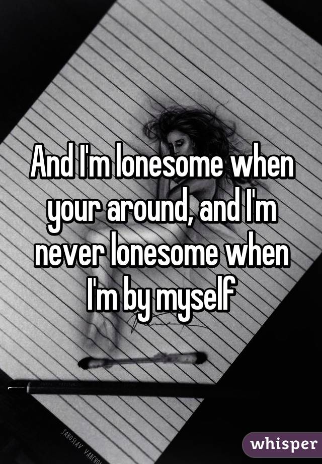 And I'm lonesome when your around, and I'm never lonesome when I'm by myself