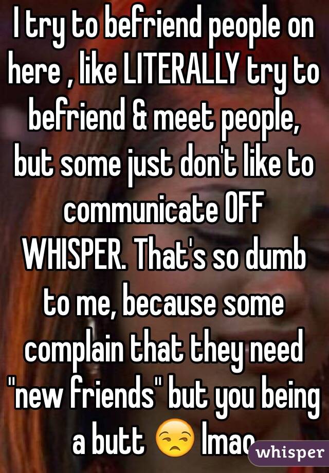 I try to befriend people on here , like LITERALLY try to befriend & meet people, but some just don't like to communicate OFF WHISPER. That's so dumb to me, because some complain that they need "new friends" but you being a butt 😒 lmao 