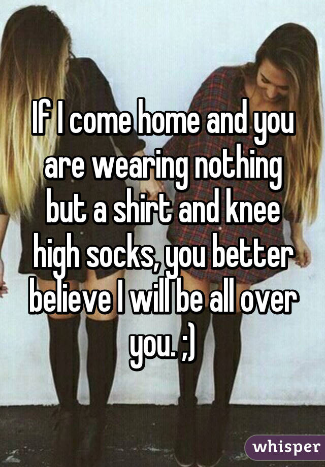 If I come home and you are wearing nothing but a shirt and knee high socks, you better believe I will be all over you. ;)