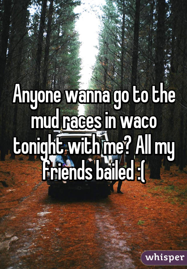 Anyone wanna go to the mud races in waco tonight with me? All my friends bailed :(