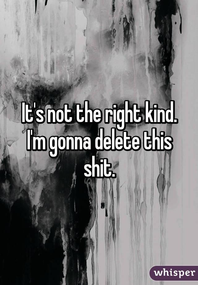 It's not the right kind. I'm gonna delete this shit.