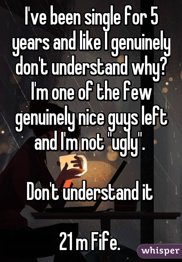 I've been single for 5 years and like I genuinely don't understand why? I'm one of the few genuinely nice guys left and I'm not "ugly". 

Don't understand it 

21 m Fife. 