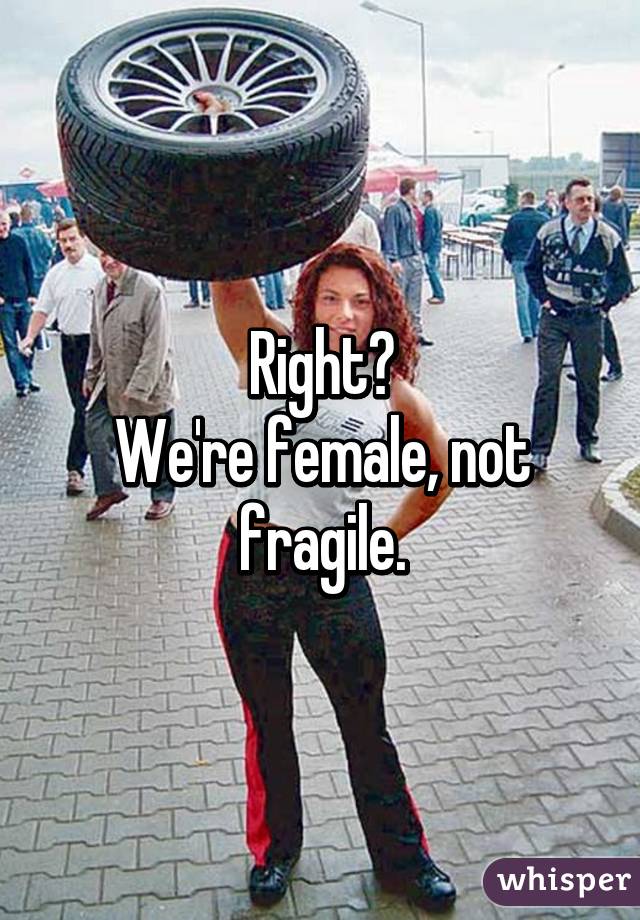 Right?
We're female, not fragile.