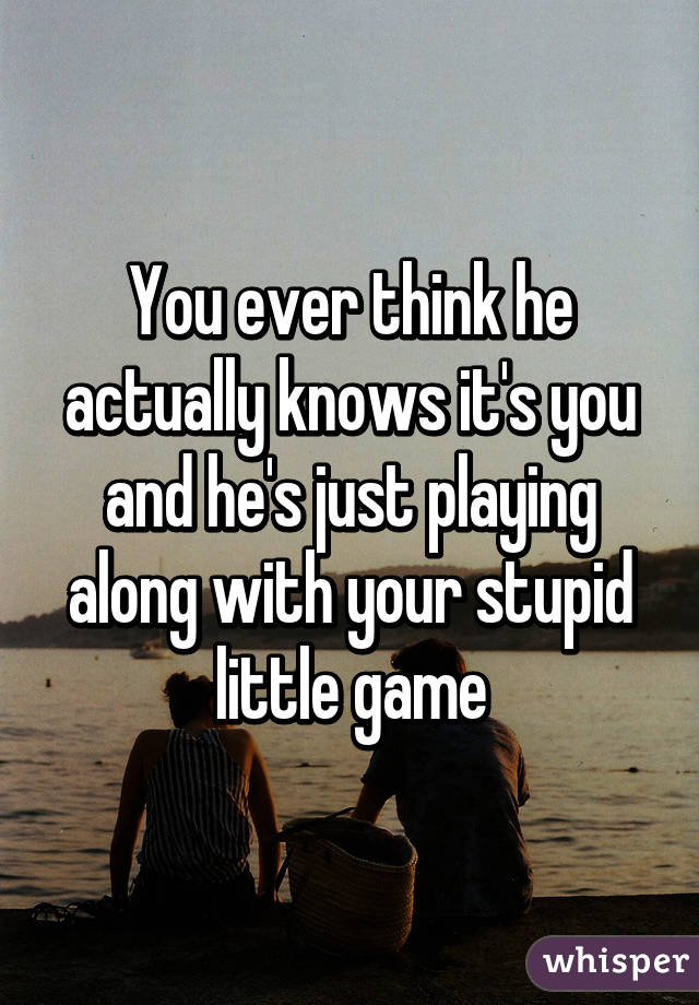 You ever think he actually knows it's you and he's just playing along with your stupid little game