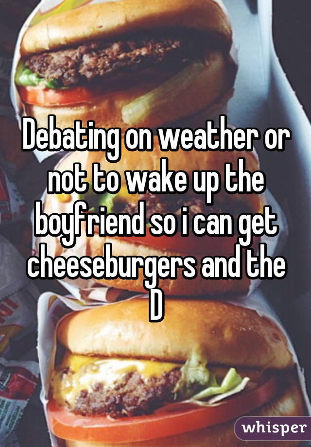 Debating on weather or not to wake up the boyfriend so i can get cheeseburgers and the D