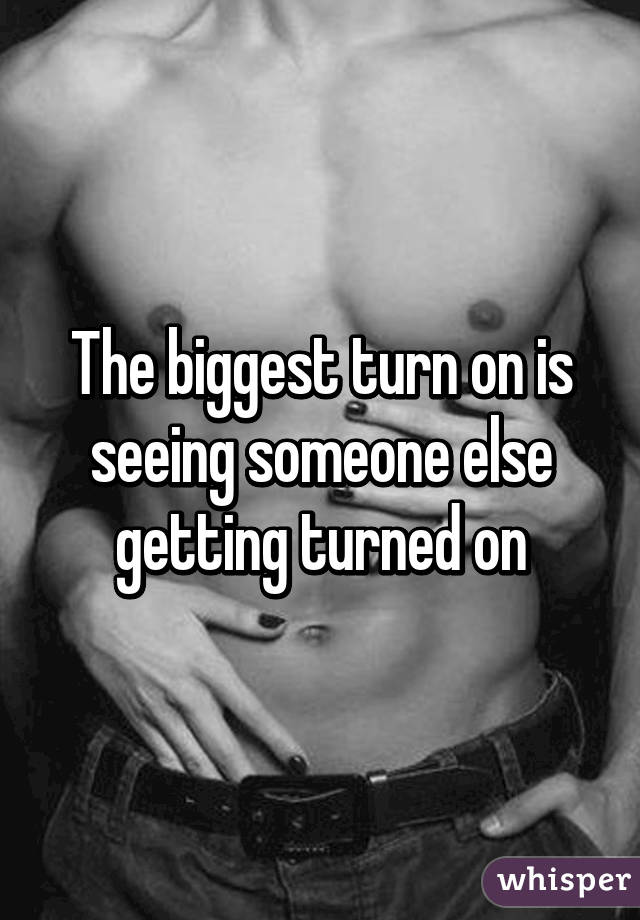 The biggest turn on is seeing someone else getting turned on