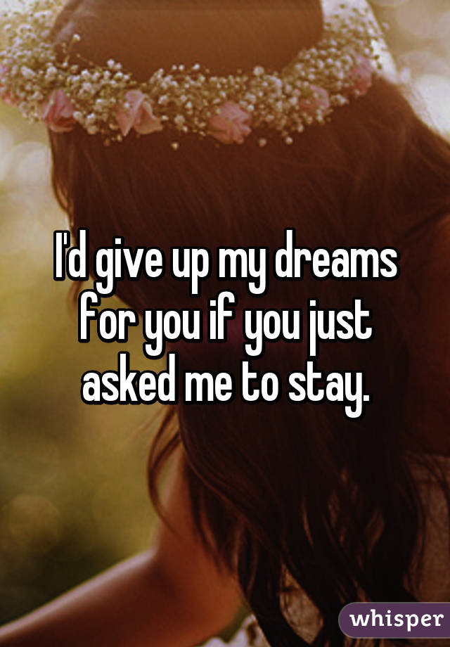 I'd give up my dreams for you if you just asked me to stay.