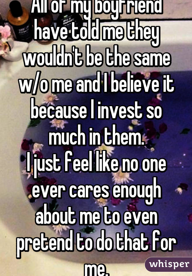 All of my boyfriend have told me they wouldn't be the same w/o me and I believe it because I invest so much in them.
I just feel like no one ever cares enough about me to even pretend to do that for me.