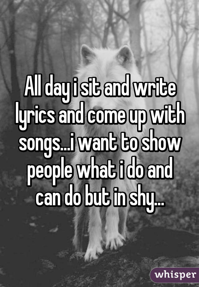 All day i sit and write lyrics and come up with songs...i want to show people what i do and can do but in shy...