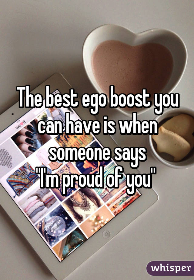 The best ego boost you can have is when someone says
 "I'm proud of you"  