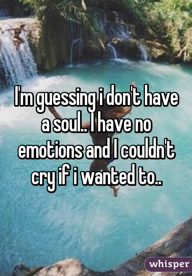 I'm guessing i don't have a soul.. I have no emotions and I couldn't cry if i wanted to..