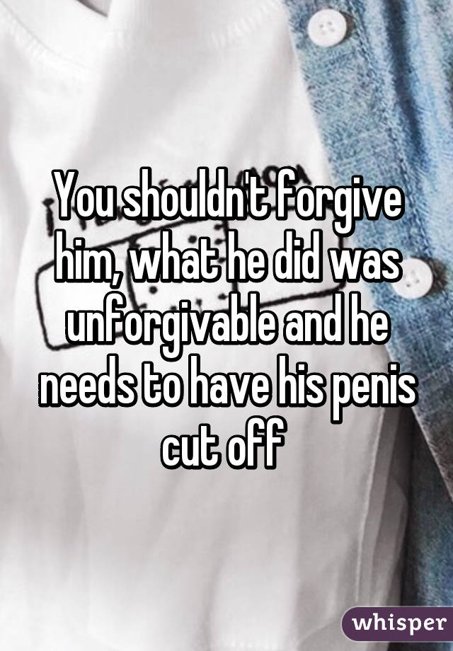 You shouldn't forgive him, what he did was unforgivable and he needs to have his penis cut off 