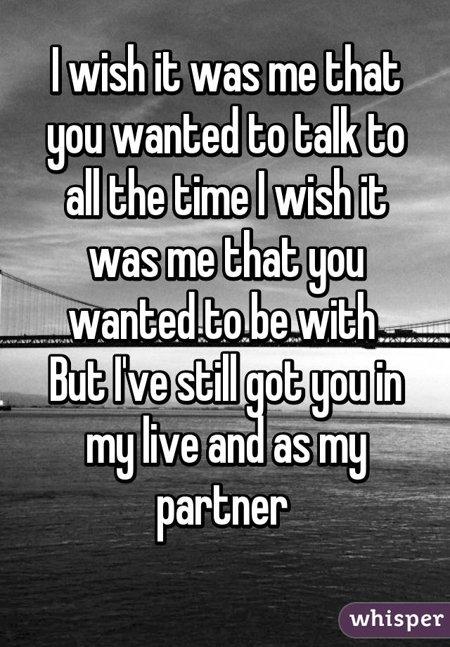 I wish it was me that you wanted to talk to all the time I wish it was me that you wanted to be with 
But I've still got you in my live and as my partner 
