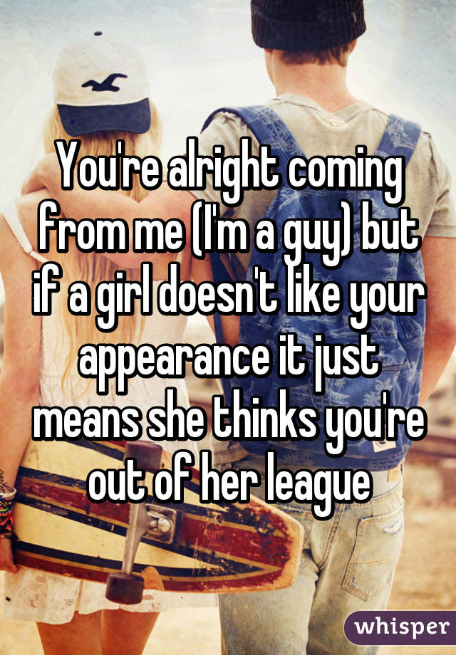 You're alright coming from me (I'm a guy) but if a girl doesn't like your appearance it just means she thinks you're out of her league